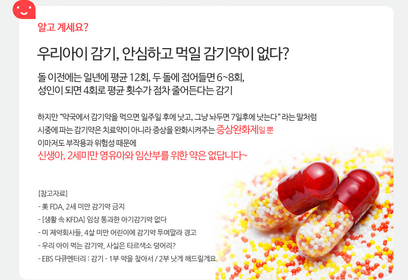 알고 계세요? 우리아이 감기, 안심하고 먹일 감기약이 없다? 돌 이전에는 일년에 평균 12회, 두 돌에 접어들면 6~8회, 성인이 되면 4회로 평균 횟수가 점차 줄어든다는 감기 / 시중에 파는 감기약은 치료약이 아니라 증상을 완화시켜주는 증상완화제일 뿐 이마저도 부작용과 위험성 때문에 신생아, 2세미만 영유아와 임산부를 위한 약은 없답니다~